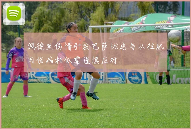 佩德里伤情引发巴萨忧虑与以往肌肉伤病相似需谨慎应对