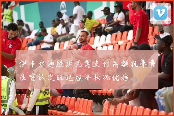 伊卡尔迪胜诉无需支付高额抚养费法官认定旺达经济状况优越