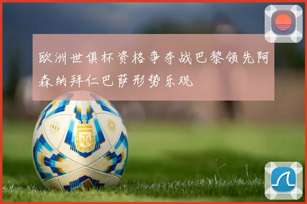 欧洲世俱杯资格争夺战巴黎领先阿森纳拜仁巴萨形势乐观