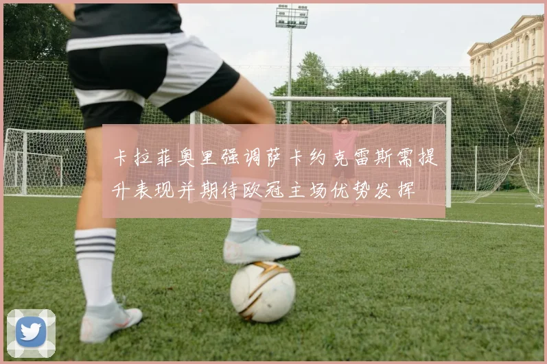 卡拉菲奥里强调萨卡约克雷斯需提升表现并期待欧冠主场优势发挥