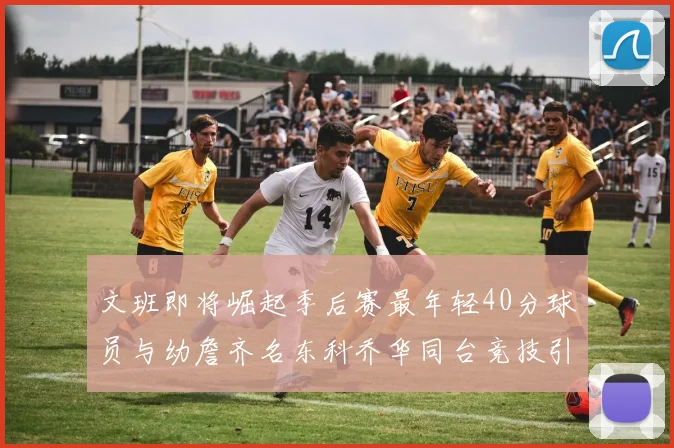 文班即将崛起季后赛最年轻40分球员与幼詹齐名东科乔华同台竞技引关注