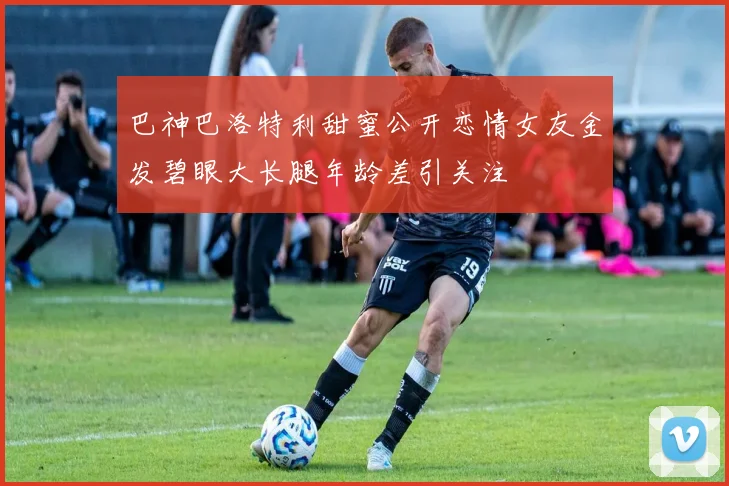 巴神巴洛特利甜蜜公开恋情女友金发碧眼大长腿年龄差引关注