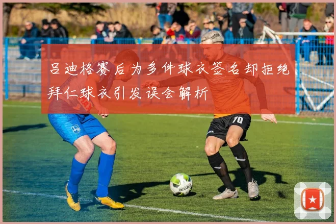 吕迪格赛后为多件球衣签名却拒绝拜仁球衣引发误会解析