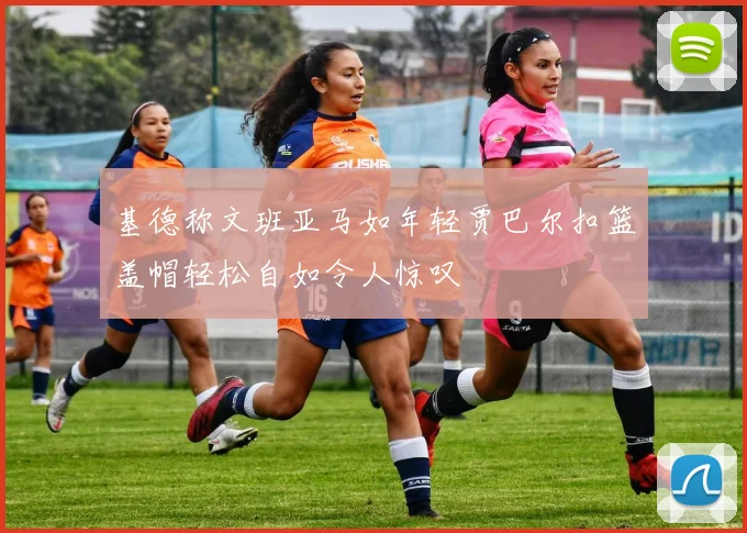 基德称文班亚马如年轻贾巴尔扣篮盖帽轻松自如令人惊叹