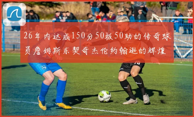 26年内达成150分50板50助的传奇球员詹姆斯东契奇杰伦约翰逊的辉煌成就
