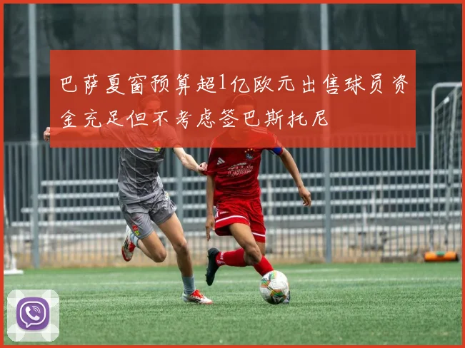 巴萨夏窗预算超1亿欧元出售球员资金充足但不考虑签巴斯托尼