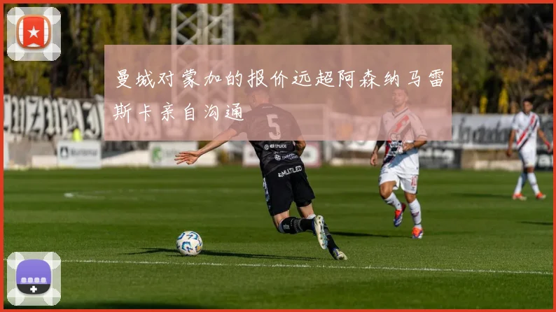 曼城对蒙加的报价远超阿森纳马雷斯卡亲自沟通