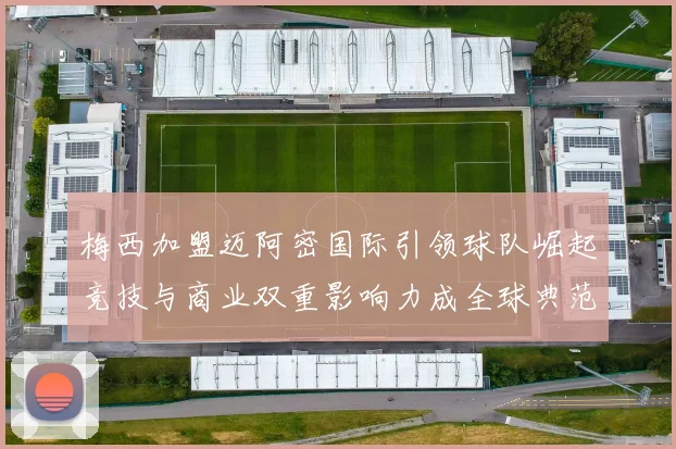 梅西加盟迈阿密国际引领球队崛起竞技与商业双重影响力成全球典范