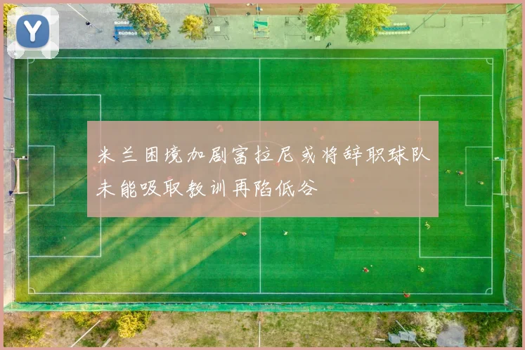 米兰困境加剧富拉尼或将辞职球队未能吸取教训再陷低谷