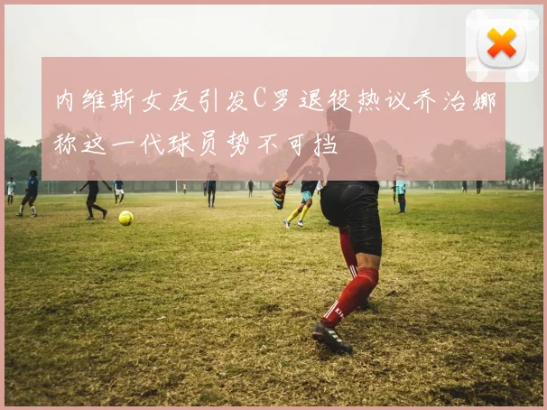 内维斯女友引发C罗退役热议乔治娜称这一代球员势不可挡