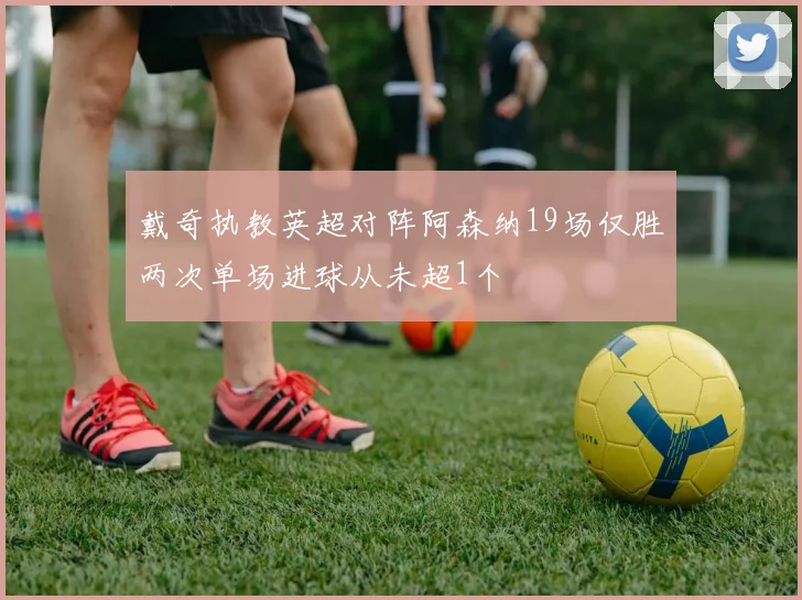 戴奇执教英超对阵阿森纳19场仅胜两次单场进球从未超1个