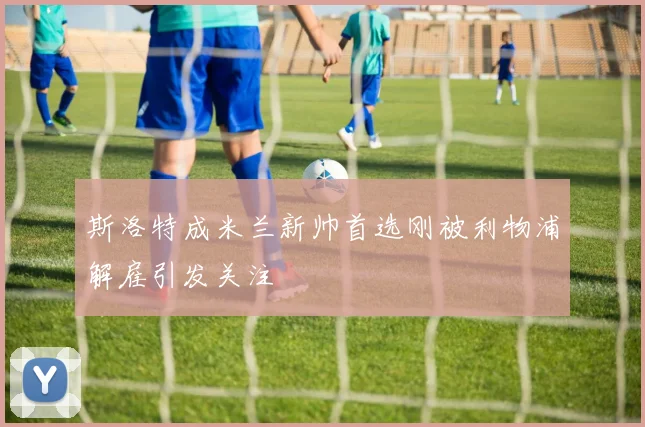 斯洛特成米兰新帅首选刚被利物浦解雇引发关注