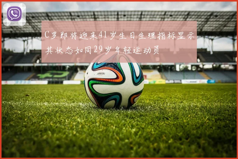 C罗即将迎来41岁生日生理指标显示其状态如同29岁年轻运动员