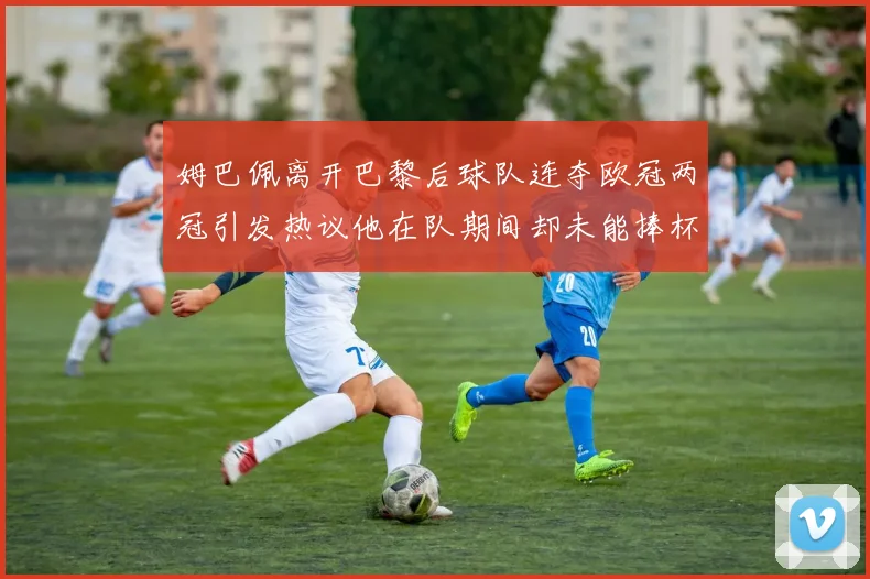 姆巴佩离开巴黎后球队连夺欧冠两冠引发热议他在队期间却未能捧杯