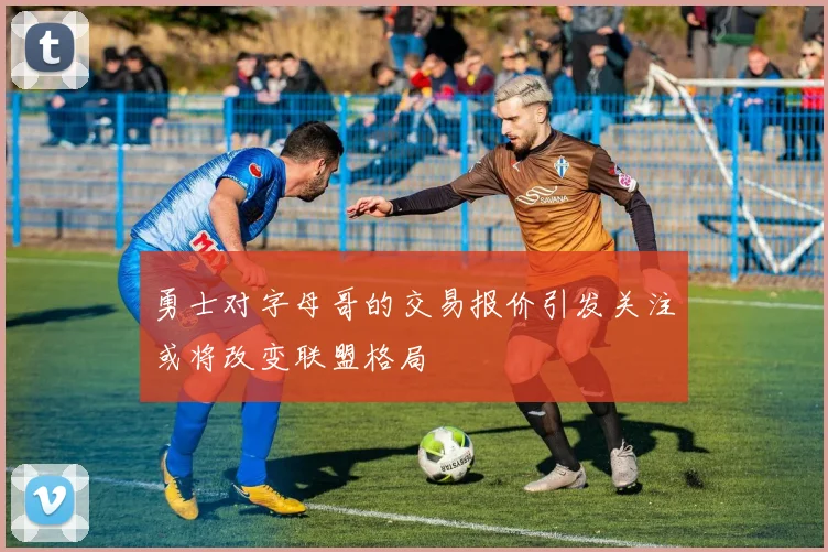 勇士对字母哥的交易报价引发关注或将改变联盟格局