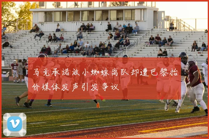 马竞承诺放小蜘蛛离队却遭巴黎抬价媒体发声引发争议