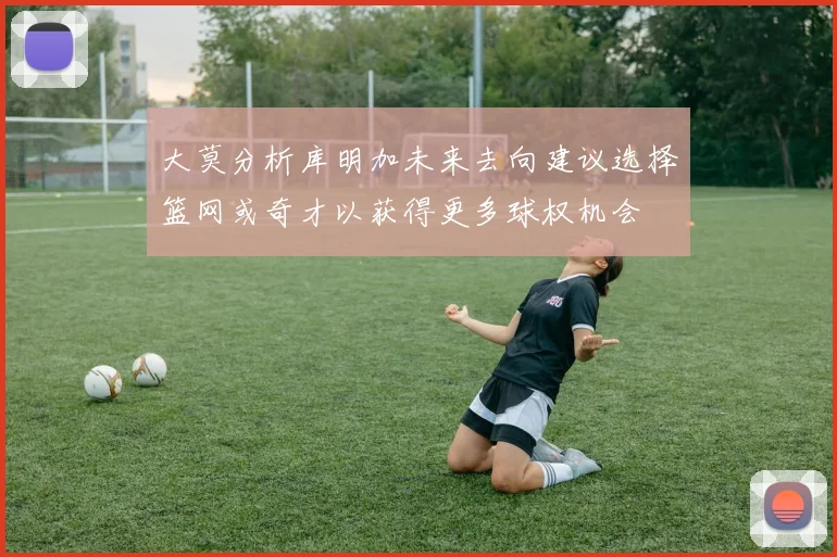 大莫分析库明加未来去向建议选择篮网或奇才以获得更多球权机会