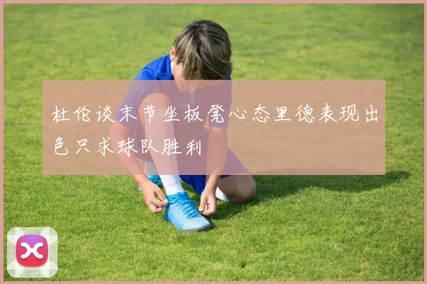 杜伦谈末节坐板凳心态里德表现出色只求球队胜利
