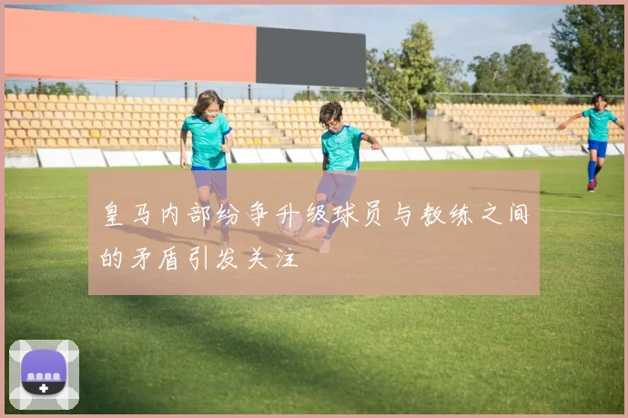 皇马内部纷争升级球员与教练之间的矛盾引发关注