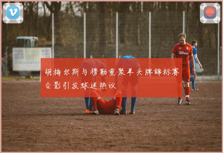 胡梅尔斯与穆勒重聚羊头牌锦标赛合影引发球迷热议