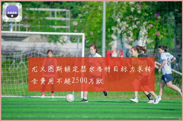 尤文图斯锁定瑟尔洛特目标力求转会费用不超2500万欧